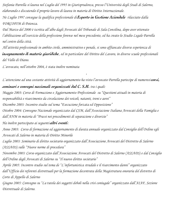 Stefania Parrella si laurea nel Luglio del 1995 in Giurisprudenza, presso l’Università degli Studi di Salerno, elaborando e discutendo il proprio lavoro di laurea in materia di Diritto Internazionale.
Ne Luglio 1997 consegue la qualifica professionale di Esperto in Gestione Aziendale  rilasciato dalla 
FORCOPIM di Potenza. 
Dal Marzo del 2000 è iscritta all’albo dagli Avvocati del Tribunale di Sala Consilina, dopo aver ottenuto 
l’abilitazione all’esercizio della professione forense nel mese precedente, ed ha creato lo Studio Legale Parrella 
nel centro della città.
All’attività professionale in ambito civile, amministrativo e penale, si sono affiancate diverse esperienza di insegnamento di materie giuridiche, ed in particolare del Diritto del Lavoro, in diverse scuole professionali 
del Vallo di Diano.
L’avvocato, nell’ottobre 2004, è stata inoltre nominata Esperta in Legislatura Ambientale nella Commissione Tecnica per l’Edilizia del Comune di Sala Consilina.
L’attenzione ad una costante attività di aggiornamento ha visto l’avvocato Parrella partecipe di numerosi corsi, seminari e convegni nazionali organizzati dal C. S.M. tra i quali:
Maggio 2003: Corso di Formazione e Aggiornamento Professionale  su “Questioni attuali in materia di 
responsabilità e risarcimento da circolazione dei veicoli, natanti, treni e aerei”
Dicembre 2003: Incontro studio sul tema “Esecuzione forzata ed Opposizione”
Ottobre 2004: Convegno Nazionale organizzato dal CSM, dall’Associazione Italiana Avvocati della Famiglia e dall’ANM in materia di “Prassi nei procedimenti di separazione e divorzio”
Ha inoltre partecipato ai seguenti altri eventi:
Anno 2003:  Corso di formazione ed aggiornamento di durata annuale organizzato dal Consiglio dell’Ordine egli Avvocati di Salerno in materia di Diritto Minorile 
Luglio 2003: Seminario di diritto societario organizzato dall’Associazione Avvocati del Distretto di Salerno (ASSADS) sulle “Nuove norme di procedura”
Novembre 2003: Corso organizzato dall’Associazione Avvocati del Distretto di Salerno (ASSADS) e dal Consiglio dell’Ordine degli Avvocati di Salerno su “Il nuovo diritto societario”
Aprile 2005: Incontro studio sul tema de “L’infortunistica stradale e il risarcimento danni” organizzato 
dall’Ufficio dei referenti distrettuali per la formazione decentrata della Magistratura onoraria del distretto di 
Corte di Appello di Salerno
Giugno 2005: Convegno su “La tutela dei soggetti deboli nella crisi coniugale” organizzato dall’AIAF, Sezione Distrettuale di Salerno.
 